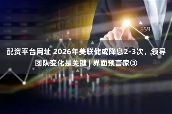 配资平台网址 2026年美联储或降息2-3次，领导团队变化是关键 | 界面预言家③