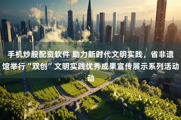 手机炒股配资软件 助力新时代文明实践,省非遗馆举行“双创”文明实践优秀成果宣传展示系列活动