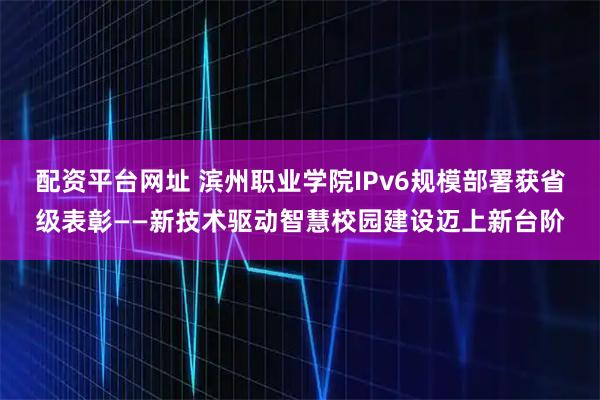 配资平台网址 滨州职业学院IPv6规模部署获省级表彰——新技术驱动智慧校园建设迈上新台阶