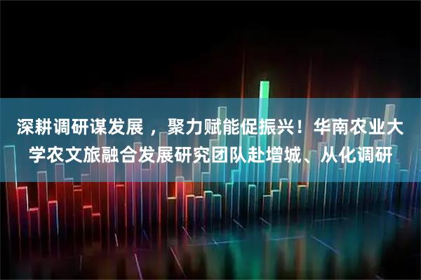深耕调研谋发展 ，聚力赋能促振兴！华南农业大学农文旅融合发展研究团队赴增城、从化调研