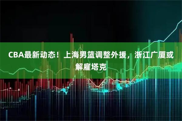 CBA最新动态!上海男篮调整外援,浙江广厦或解雇塔克