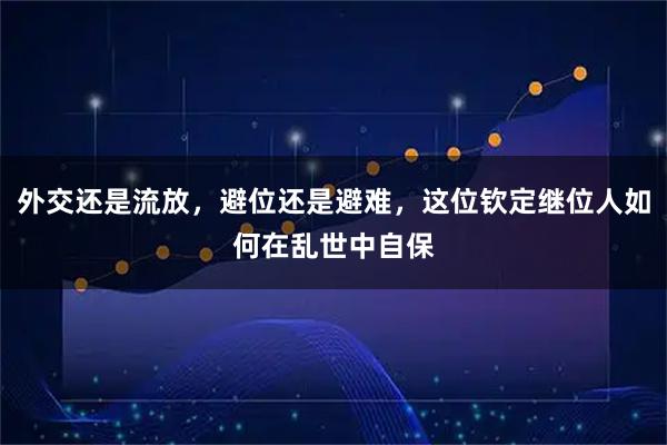 外交还是流放，避位还是避难，这位钦定继位人如何在乱世中自保