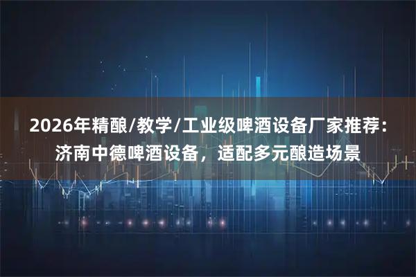 2026年精酿/教学/工业级啤酒设备厂家推荐:济南中德啤酒设备,适配多元酿造场景