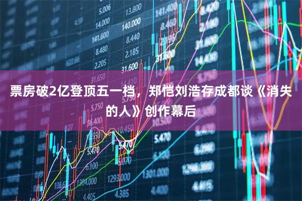 票房破2亿登顶五一档，郑恺刘浩存成都谈《消失的人》创作幕后