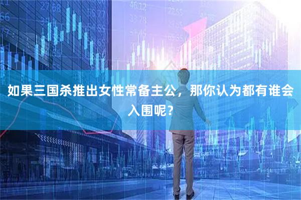 如果三国杀推出女性常备主公，那你认为都有谁会入围呢？