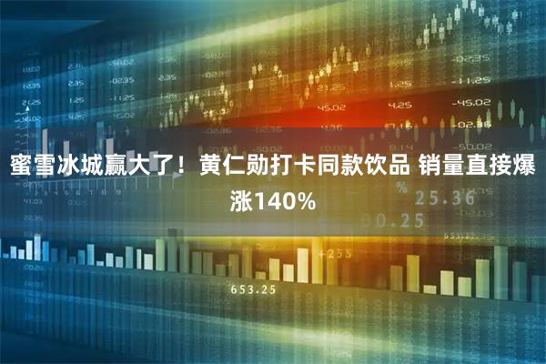 蜜雪冰城赢大了！黄仁勋打卡同款饮品 销量直接爆涨140%
