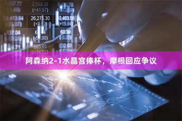 阿森纳2-1水晶宫捧杯，摩根回应争议