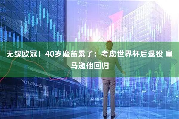 无缘欧冠!40岁魔笛累了:考虑世界杯后退役 皇马邀他回归