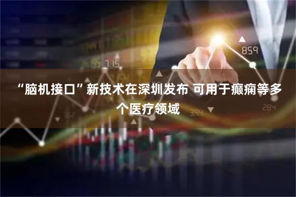 “脑机接口”新技术在深圳发布 可用于癫痫等多个医疗领域