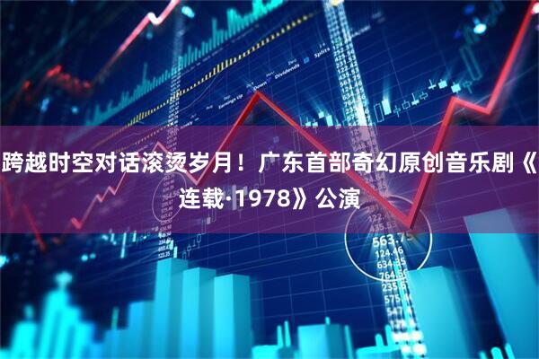 跨越时空对话滚烫岁月！广东首部奇幻原创音乐剧《连载·1978》公演