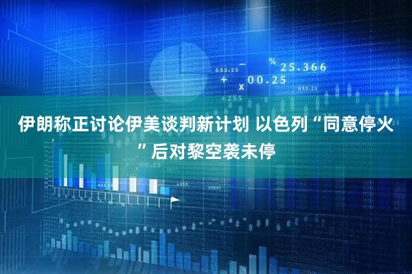 伊朗称正讨论伊美谈判新计划 以色列“同意停火”后对黎空袭未停