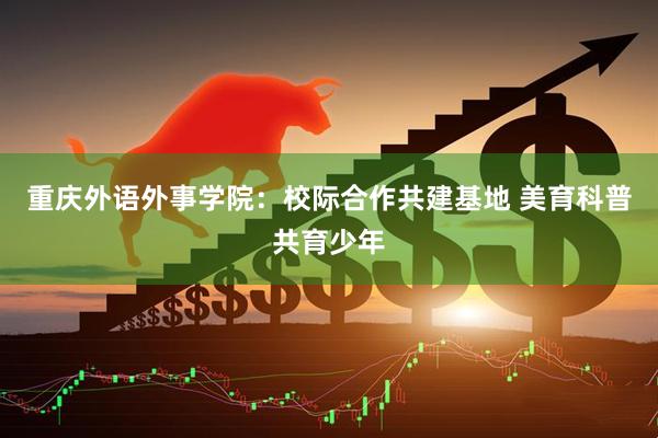 重庆外语外事学院：校际合作共建基地 美育科普共育少年