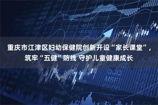 重庆市江津区妇幼保健院创新开设“家长课堂”，筑牢“五健”防线 守护儿童健康成长