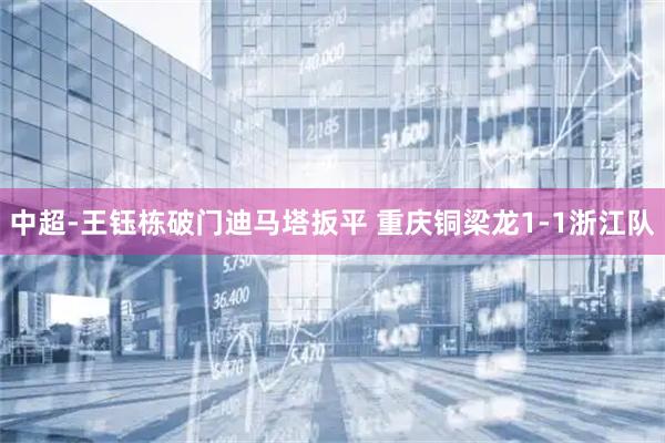 中超-王钰栋破门迪马塔扳平 重庆铜梁龙1-1浙江队