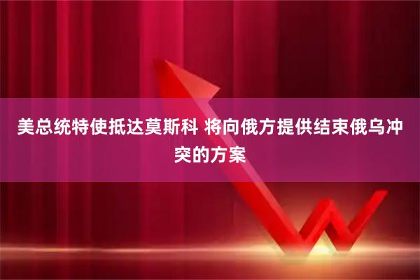 美总统特使抵达莫斯科 将向俄方提供结束俄乌冲突的方案