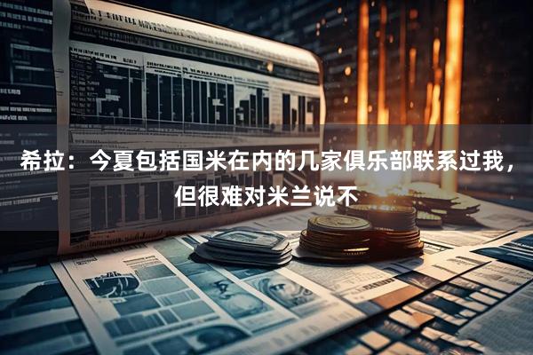 希拉：今夏包括国米在内的几家俱乐部联系过我，但很难对米兰说不